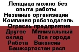 Лепщица-можно без опыта работы › Название организации ­ Компания-работодатель › Отрасль предприятия ­ Другое › Минимальный оклад ­ 1 - Все города Работа » Вакансии   . Башкортостан респ.,Баймакский р-н